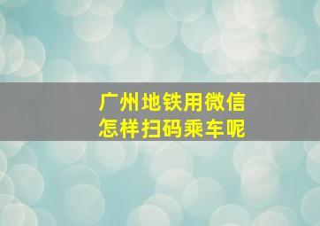 广州地铁用微信怎样扫码乘车呢