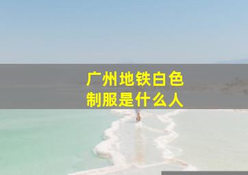 广州地铁白色制服是什么人