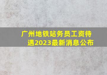 广州地铁站务员工资待遇2023最新消息公布