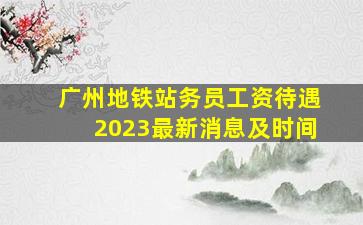 广州地铁站务员工资待遇2023最新消息及时间