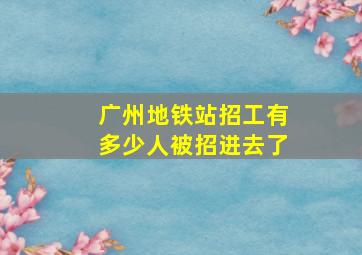 广州地铁站招工有多少人被招进去了