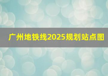 广州地铁线2025规划站点图