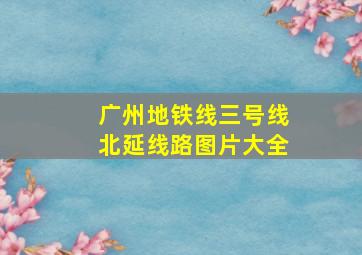 广州地铁线三号线北延线路图片大全