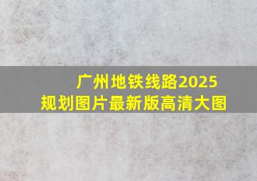 广州地铁线路2025规划图片最新版高清大图