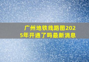 广州地铁线路图2025年开通了吗最新消息