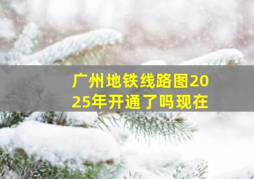 广州地铁线路图2025年开通了吗现在