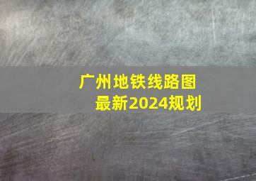 广州地铁线路图最新2024规划