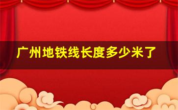 广州地铁线长度多少米了