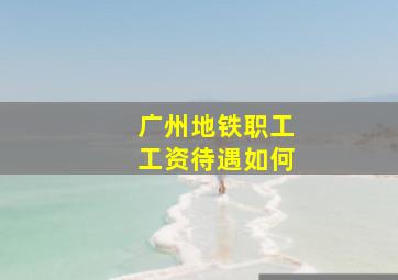 广州地铁职工工资待遇如何