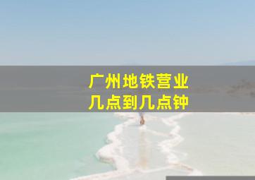 广州地铁营业几点到几点钟