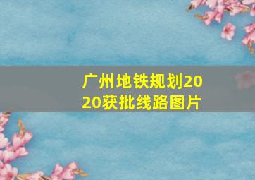 广州地铁规划2020获批线路图片