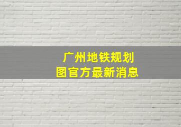 广州地铁规划图官方最新消息