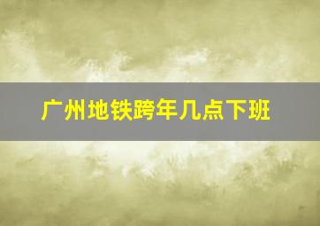 广州地铁跨年几点下班