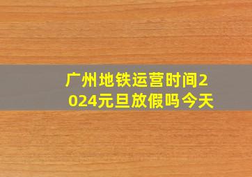 广州地铁运营时间2024元旦放假吗今天