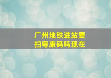 广州地铁进站要扫粤康码吗现在