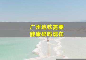 广州地铁需要健康码吗现在