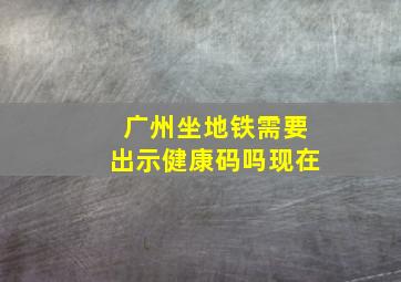 广州坐地铁需要出示健康码吗现在