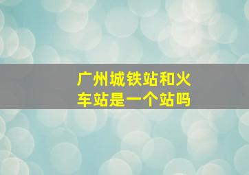 广州城铁站和火车站是一个站吗