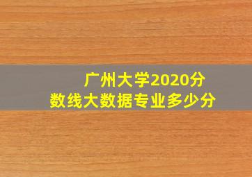 广州大学2020分数线大数据专业多少分