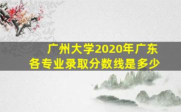 广州大学2020年广东各专业录取分数线是多少