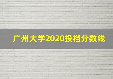 广州大学2020投档分数线