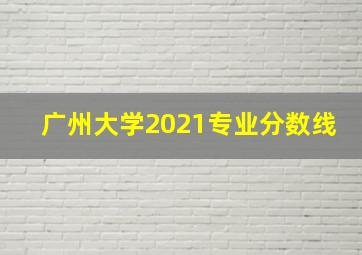 广州大学2021专业分数线