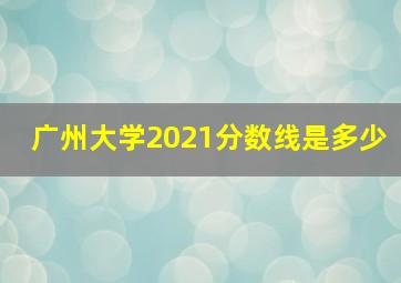 广州大学2021分数线是多少