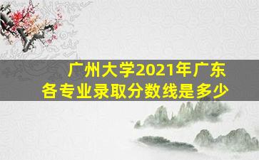 广州大学2021年广东各专业录取分数线是多少