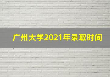 广州大学2021年录取时间