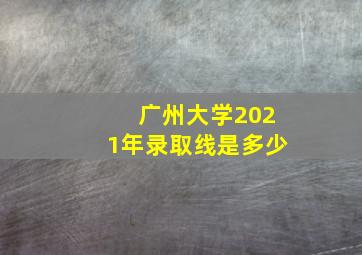 广州大学2021年录取线是多少