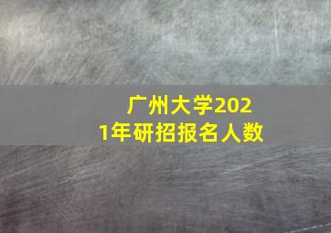 广州大学2021年研招报名人数