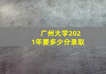 广州大学2021年要多少分录取