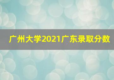 广州大学2021广东录取分数