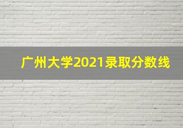 广州大学2021录取分数线