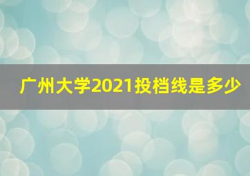 广州大学2021投档线是多少