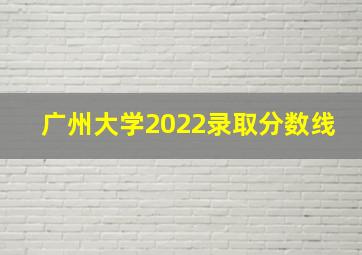 广州大学2022录取分数线