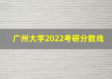 广州大学2022考研分数线