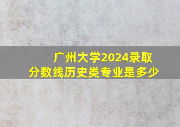 广州大学2024录取分数线历史类专业是多少