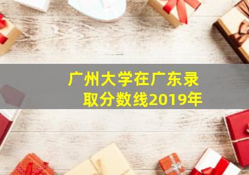 广州大学在广东录取分数线2019年