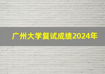 广州大学复试成绩2024年