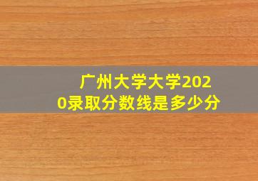 广州大学大学2020录取分数线是多少分