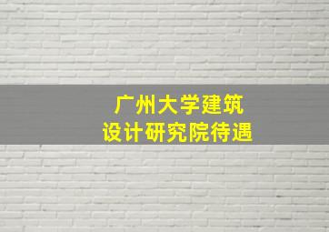 广州大学建筑设计研究院待遇