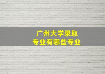 广州大学录取专业有哪些专业