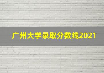 广州大学录取分数线2021