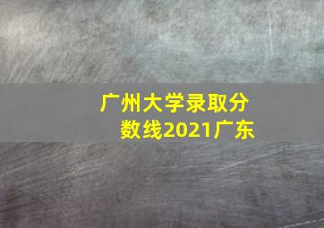 广州大学录取分数线2021广东