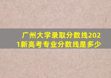 广州大学录取分数线2021新高考专业分数线是多少