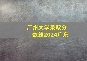 广州大学录取分数线2024广东