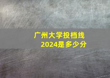 广州大学投档线2024是多少分