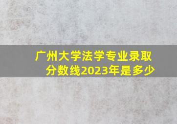 广州大学法学专业录取分数线2023年是多少