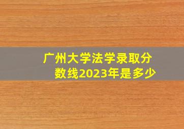 广州大学法学录取分数线2023年是多少